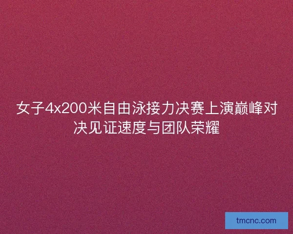 女子4x200米自由泳接力决赛上演巅峰对决见证速度与团队荣耀 女子4x200米自由泳接力决赛上演巅峰对决见证速度与团队荣耀