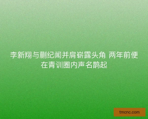李新翔与蒯纪闻并肩崭露头角 两年前便在青训圈内声名鹊起