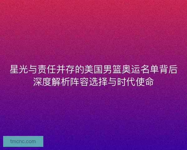 星光与责任并存的美国男篮奥运名单背后深度解析阵容选择与时代使命