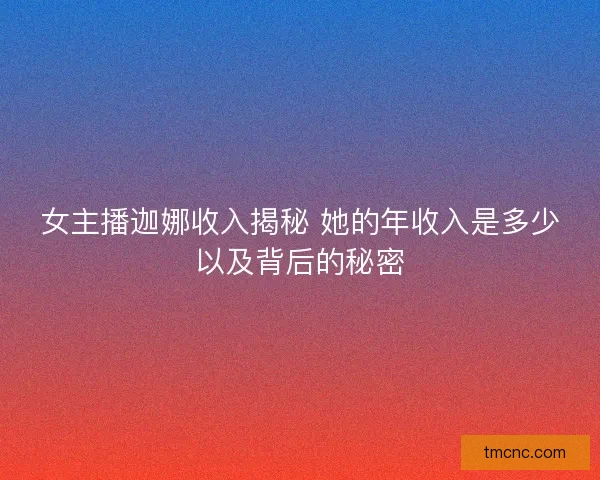 女主播迦娜收入揭秘 她的年收入是多少以及背后的秘密