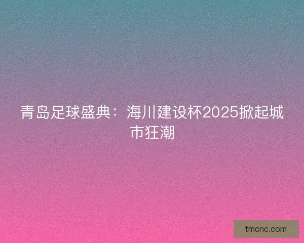 青岛足球盛典：海川建设杯2025掀起城市狂潮