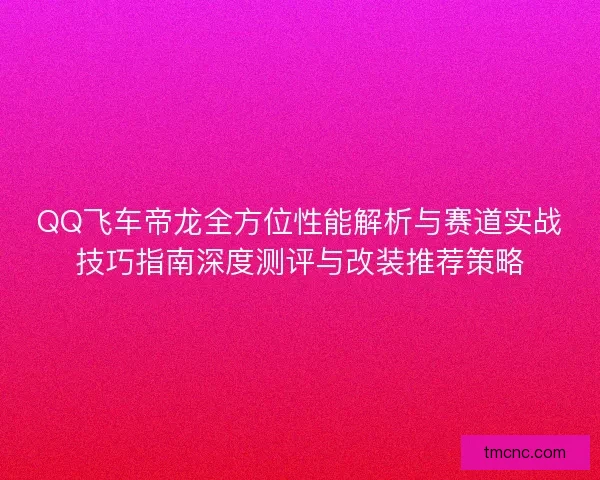 QQ飞车帝龙全方位性能解析与赛道实战技巧指南深度测评与改装推荐策略
