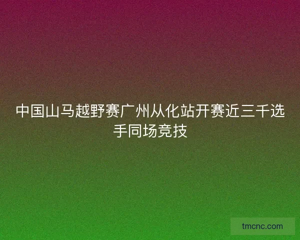 中国山马越野赛广州从化站开赛近三千选手同场竞技 中国山马越野赛广州从化站开赛近三千选手同场竞技