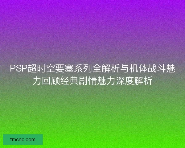 PSP超时空要塞系列全解析与机体战斗魅力回顾经典剧情魅力深度解析