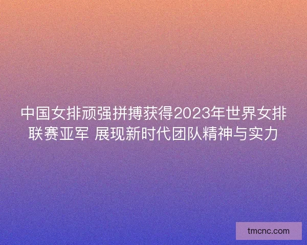 中国女排顽强拼搏获得2023年世界女排联赛亚军 展现新时代团队精神与实力