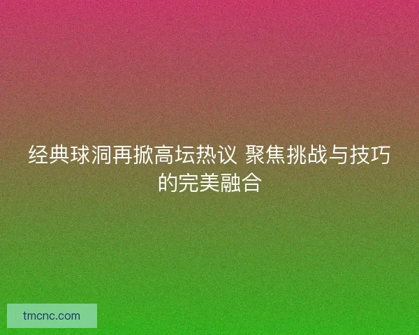 经典球洞再掀高坛热议 聚焦挑战与技巧的完美融合