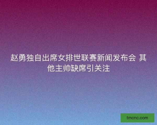 赵勇独自出席女排世联赛新闻发布会 其他主帅缺席引关注