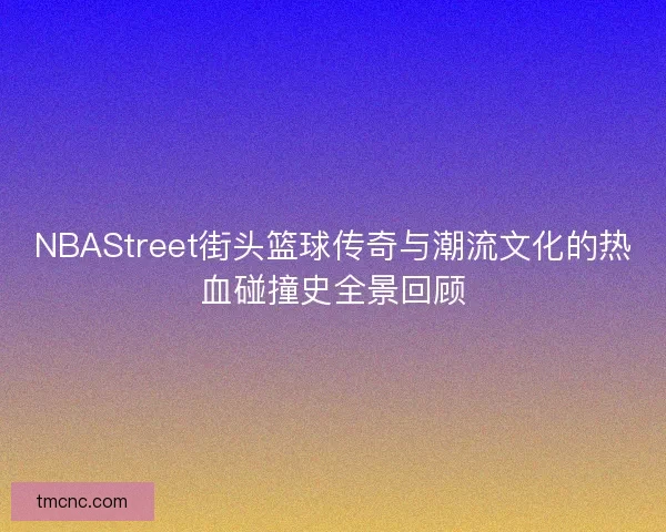 NBAStreet街头篮球传奇与潮流文化的热血碰撞史全景回顾