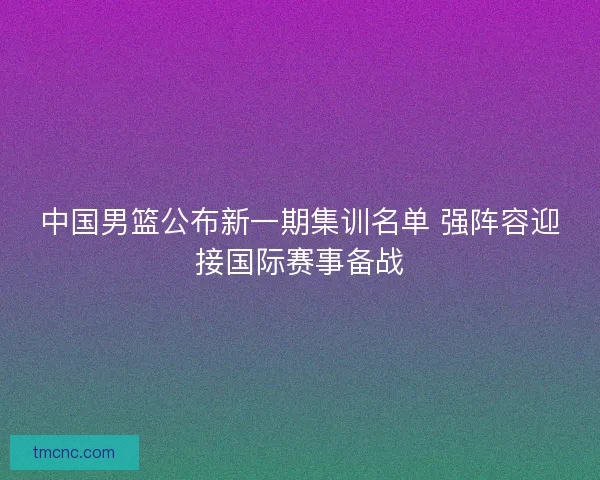 中国男篮公布新一期集训名单 强阵容迎接国际赛事备战