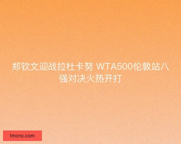 郑钦文迎战拉杜卡努 WTA500伦敦站八强对决火热开打