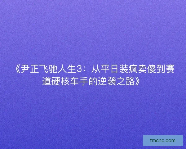 《尹正飞驰人生3：从平日装疯卖傻到赛道硬核车手的逆袭之路》
