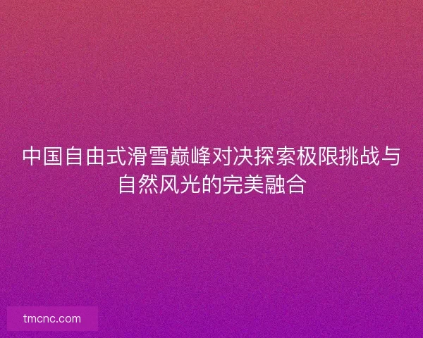 中国自由式滑雪巅峰对决探索极限挑战与自然风光的完美融合 中国自由式滑雪巅峰对决探索极限挑战与自然风光的完美融合