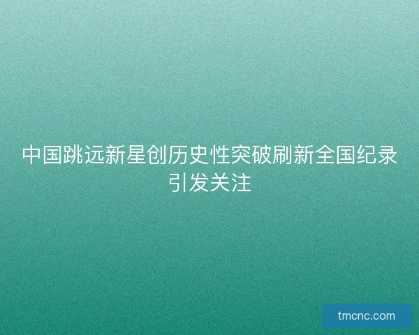 中国跳远新星创历史性突破刷新全国纪录引发关注