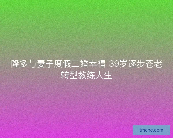 隆多与妻子度假二婚幸福 39岁逐步苍老转型教练人生
