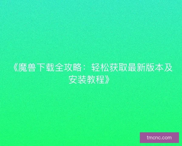 《魔兽下载全攻略：轻松获取最新版本及安装教程》