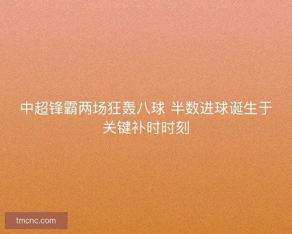 中超锋霸两场狂轰八球 半数进球诞生于关键补时时刻