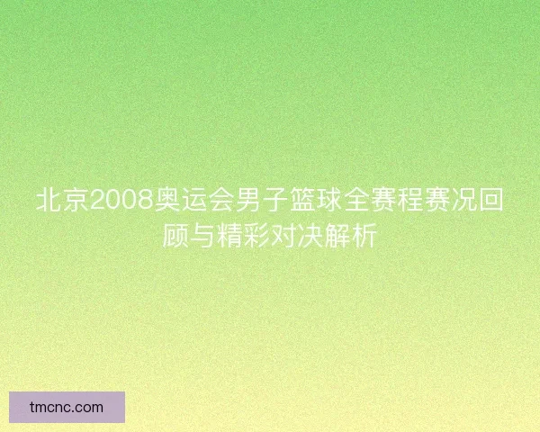 北京2008奥运会男子篮球全赛程赛况回顾与精彩对决解析